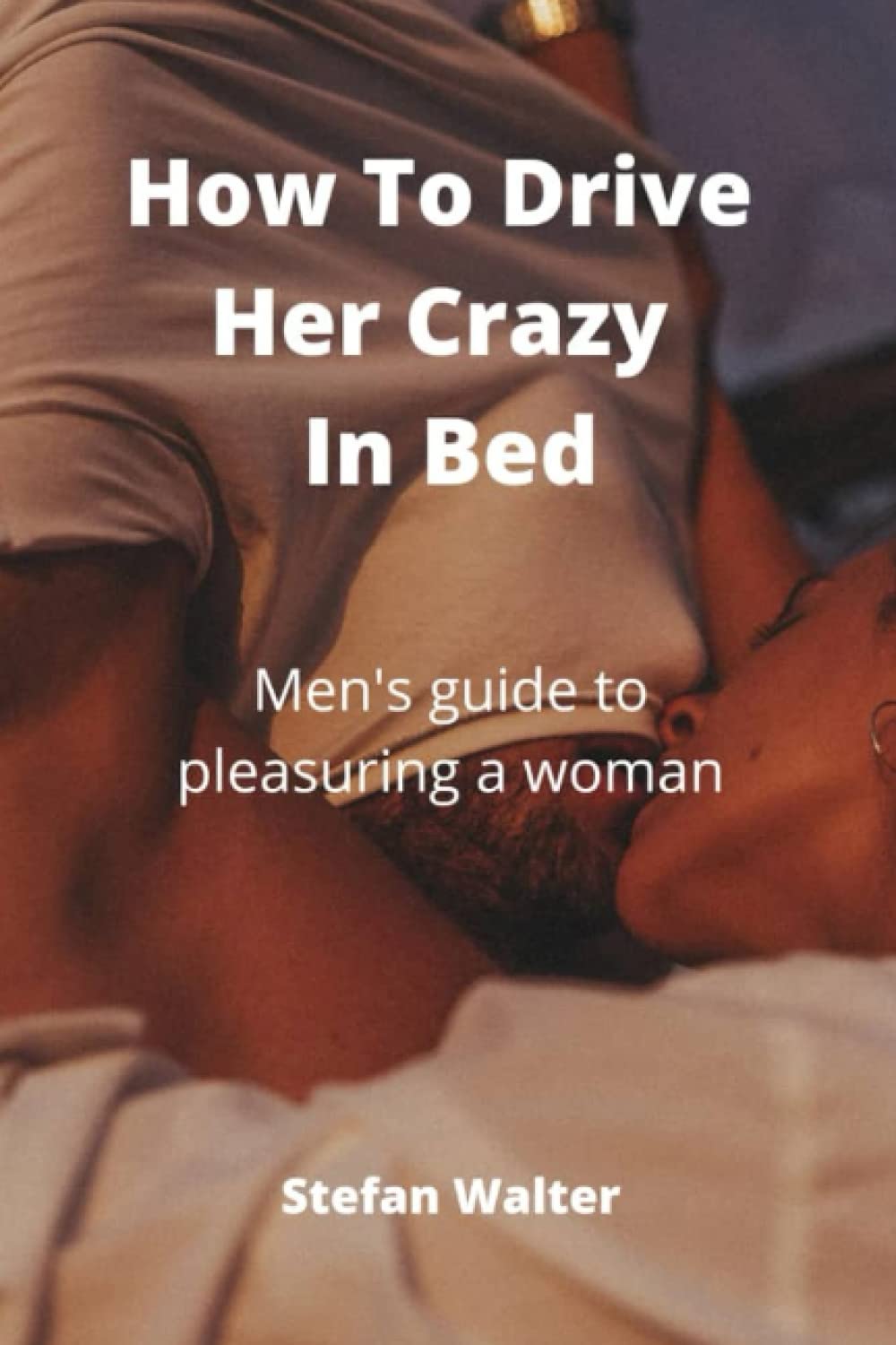 How To Drive Her Crazy In Bed: Men's guide to pleasuring a woman