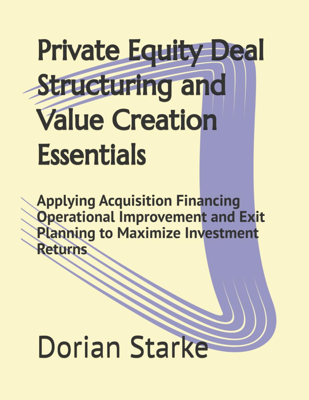 Private Equity Deal Structuring and Value Creation Essentials: Applying Acquisition Financing Operational Improvement and Exit Planning to Maximize Investment Returns