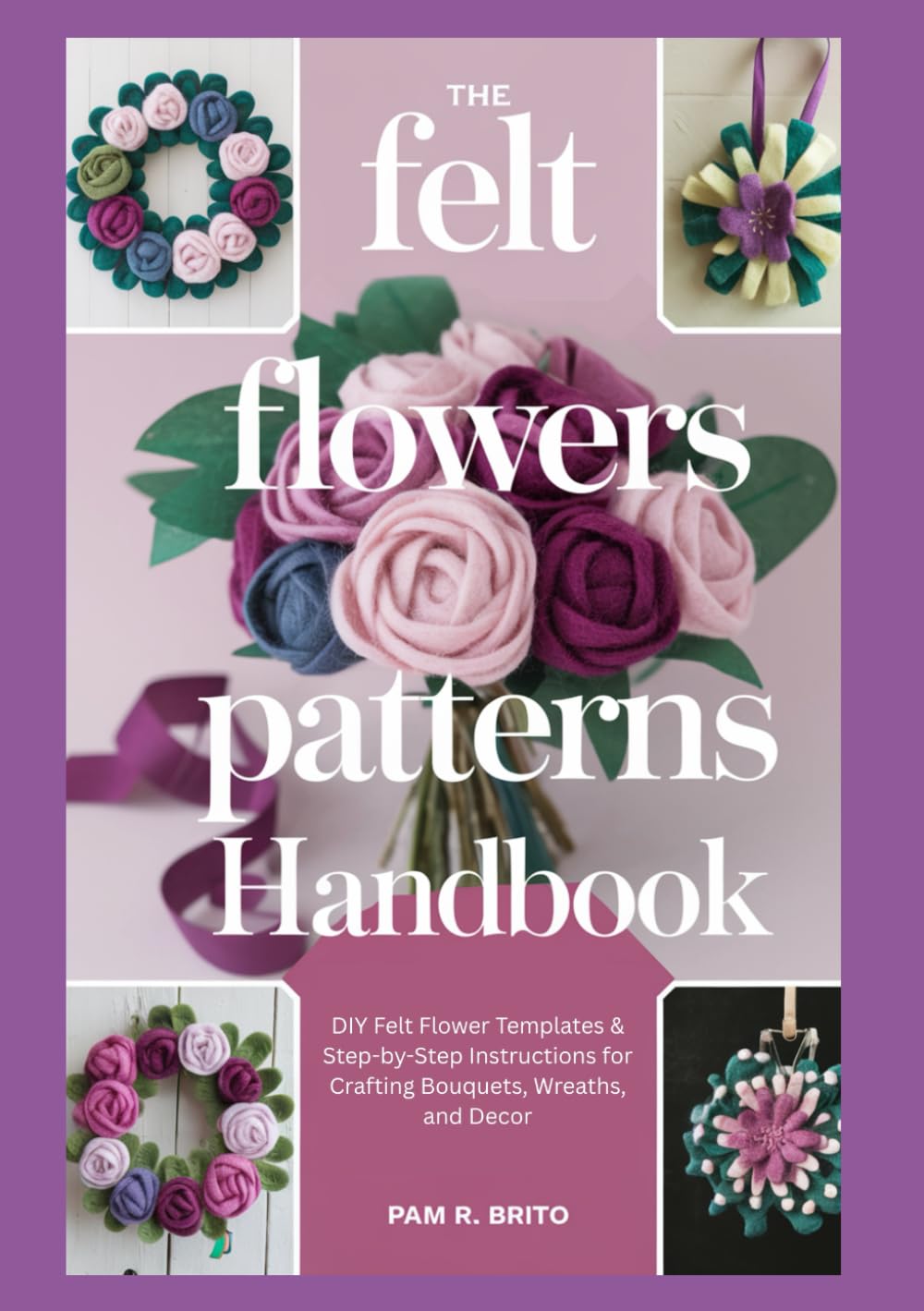 The Felt Flowers Patterns Handbook: DIY Felt Flower Templates & Step-by-Step Instructions for Crafting Bouquets, Wreaths, and Decor