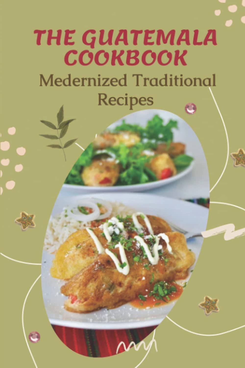 The Guatemala Cookbook: Medernized Traditional Recipes: Cookbook Of Mexican Dish Ideas
