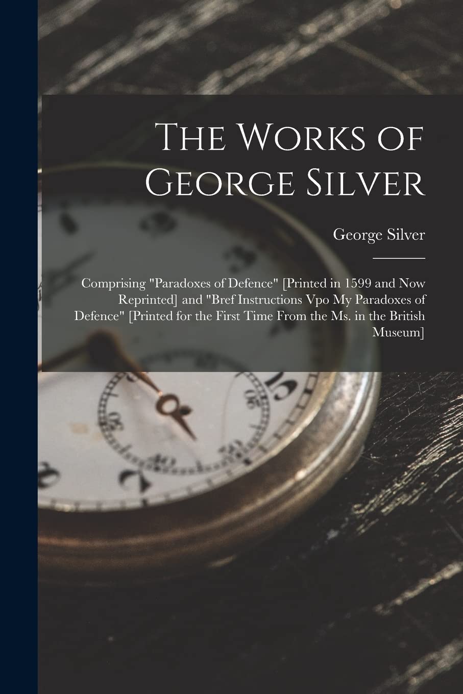 The Works of George Silver: Comprising "Paradoxes of Defence" [Printed in 1599 and Now Reprinted] and "Bref Instructions Vpo My Paradoxes of Defence" ... Time From the Ms. in the British Museum]