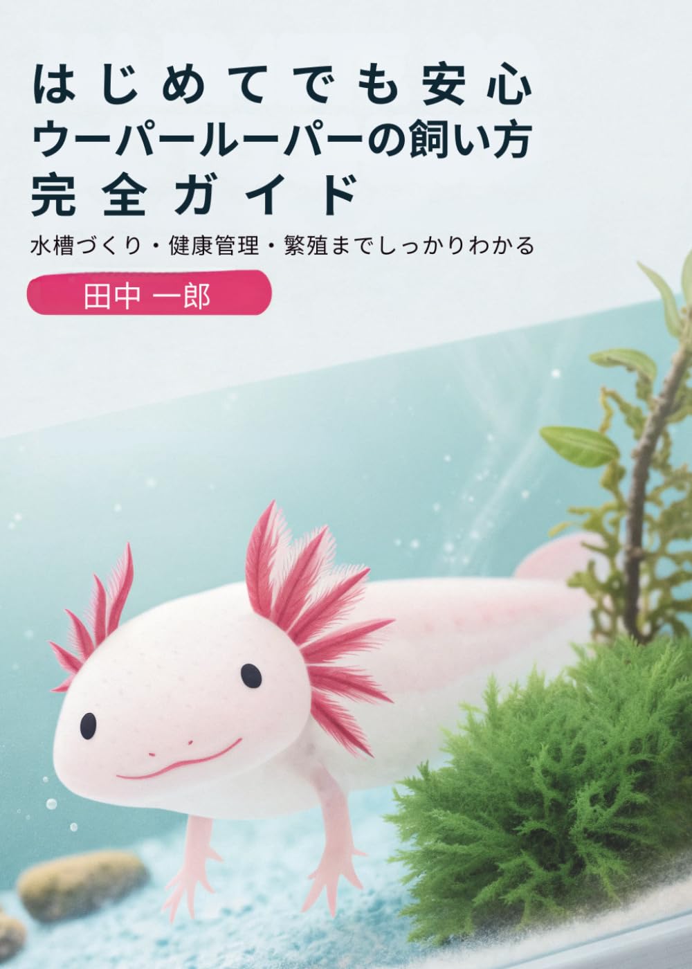 はじめてでも安心 ウーパールーパーの飼い方完全ガイド: 水槽づくり・健康管理・繁殖までしっかりわかる