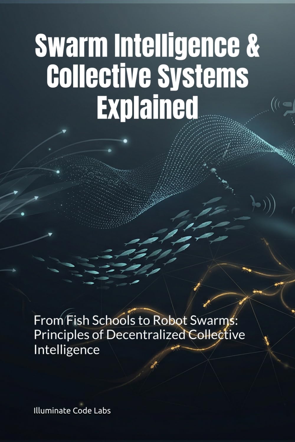 Swarm Intelligence & Collective Systems Explained: From Fish Schools to Robot Swarms: Principles of Decentralized Collective Intelligence