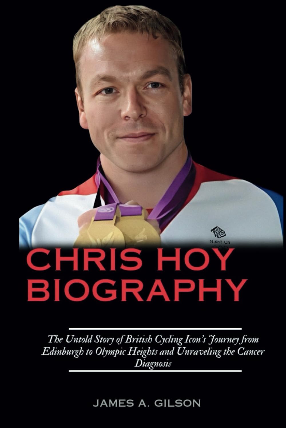 JAMES  A GILSONCHRIS HOY BIOGRAPHY: The Untold Story of British Cycling Icon's Journey from Edinburgh to Olympic Heights and Unraveling the Cancer Diagnosis (True crime and biography book)