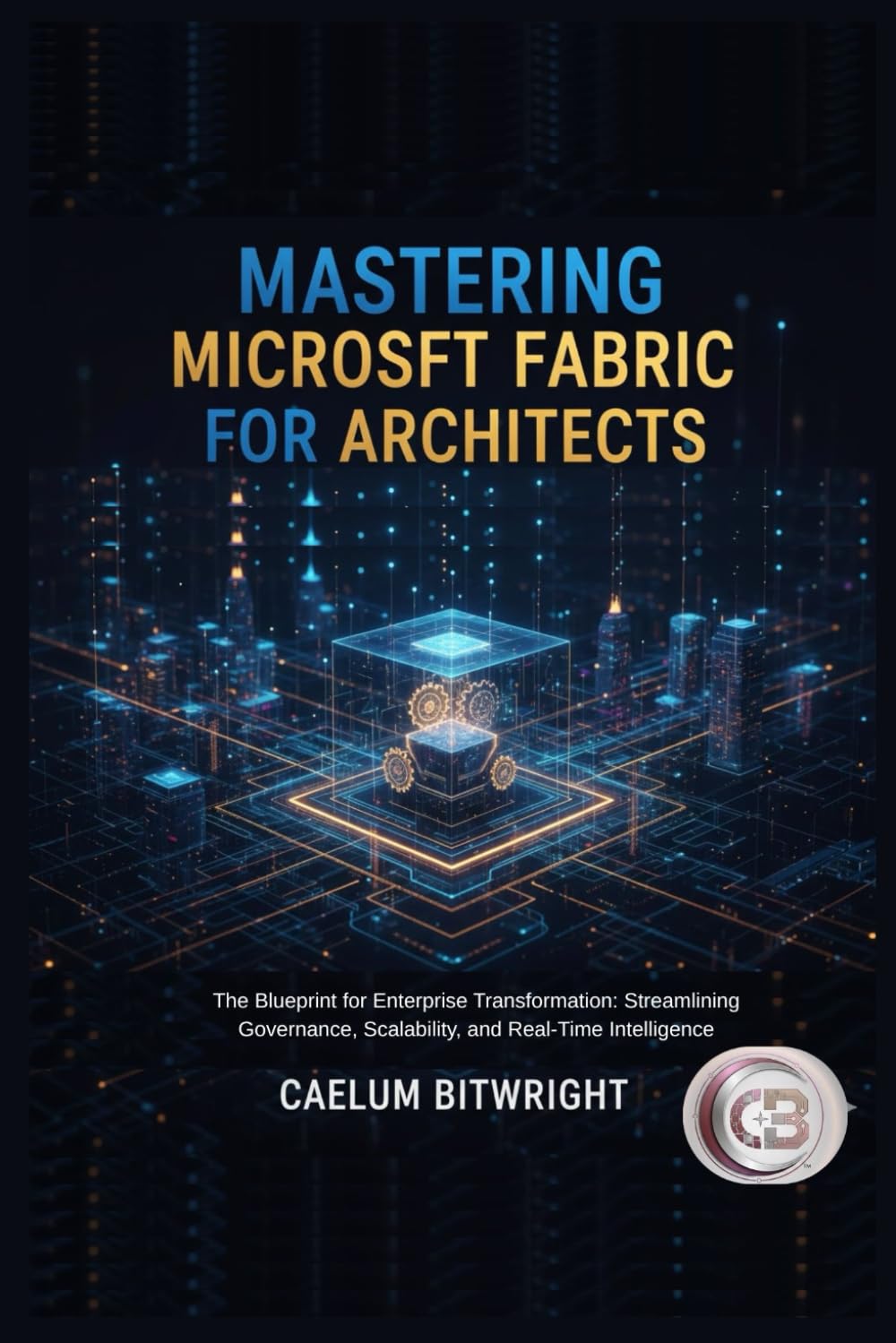 Mastering Microsoft Fabric for Architects: The Blueprint for Enterprise Transformation: Streamlining Governance, Scalability, and Real-Time Intelligence (The Caelum Protocol)
