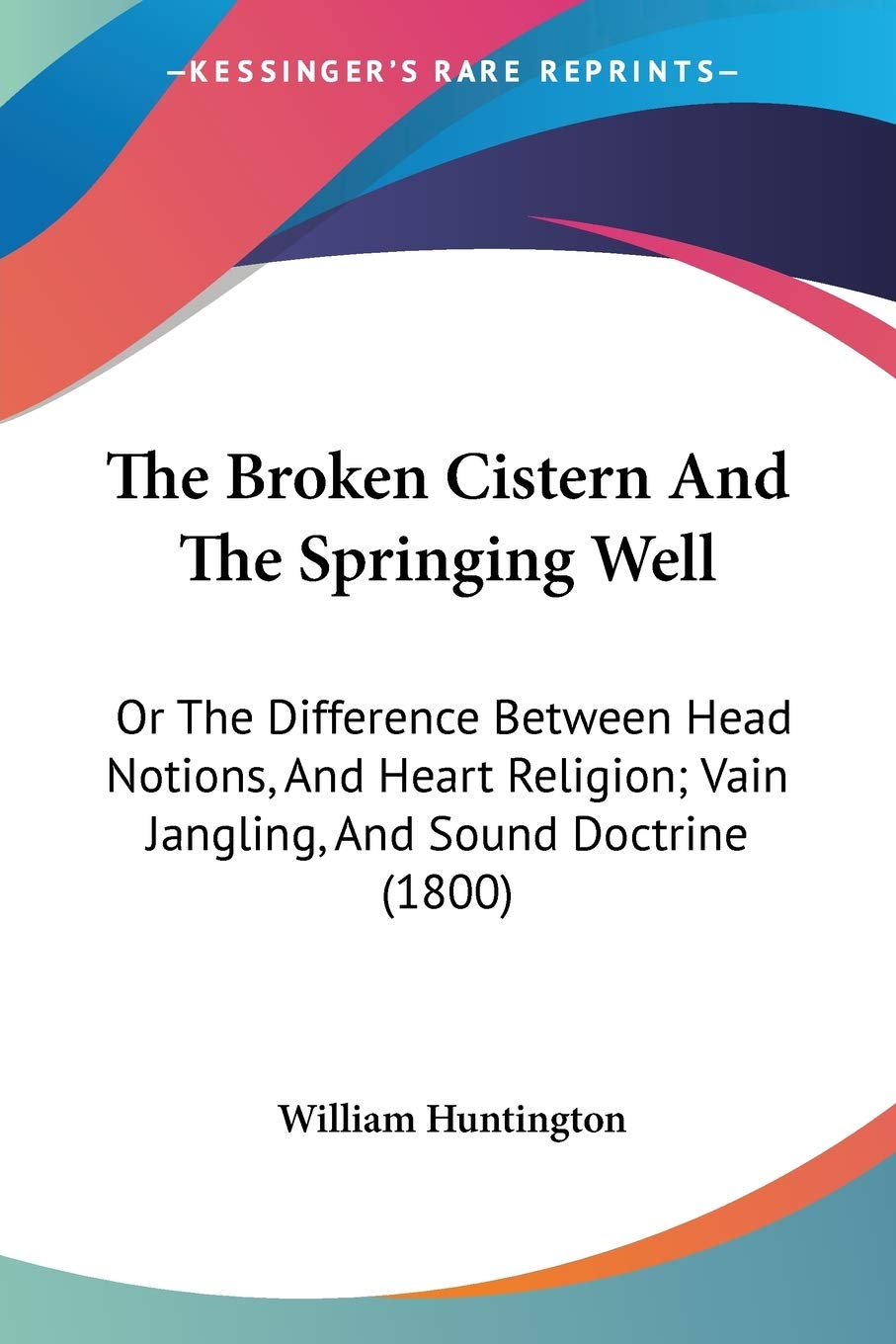 The Broken Cistern And The Springing Well: Or The Difference Between Head Notions, And Heart Religion; Vain Jangling, And Sound Doctrine (1800)
