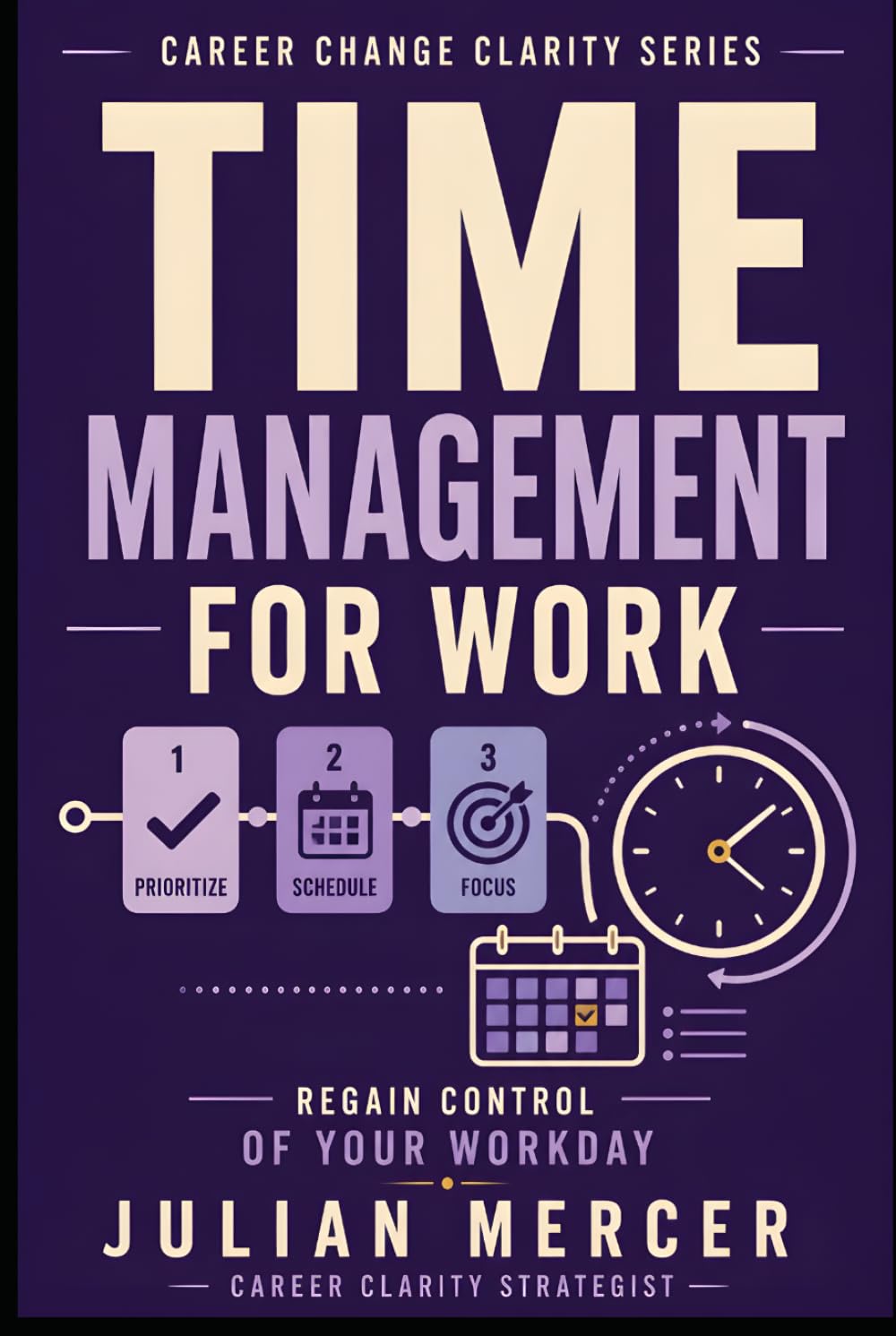 Time Management for Work: A Practical Guide to Prioritizing Tasks, Reducing Overwhelm, and Regaining Control of Your Workday (Career Change Clarity Series)