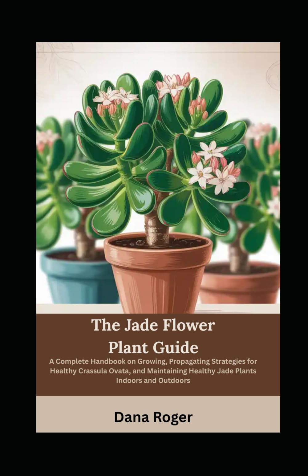 The Jade Flower Plant Guide: A Complete Handbook on Growing, Propagating Strategies for Healthy Crassula Ovata, and Maintaining Healthy Jade Plants Indoors and Outdoors