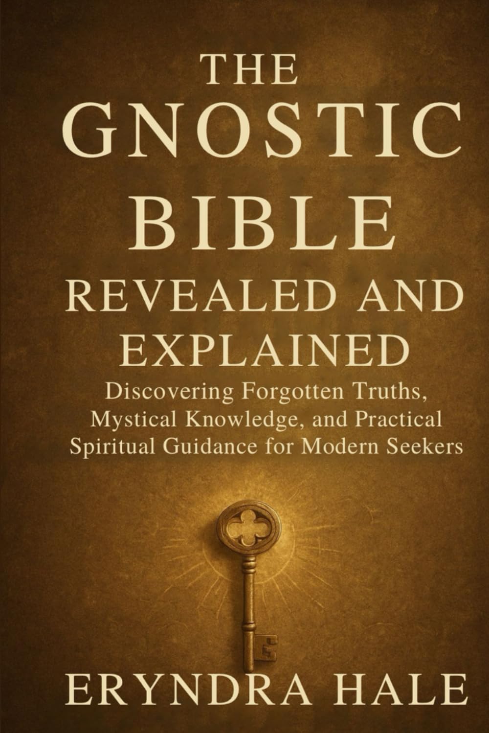 THE GNOSTIC BIBLE REVEALED AND EXPLAINED: Discovering Forgotten Truths, Mystical Knowledge, and Practical Spiritual Guidance for Modern Seekers