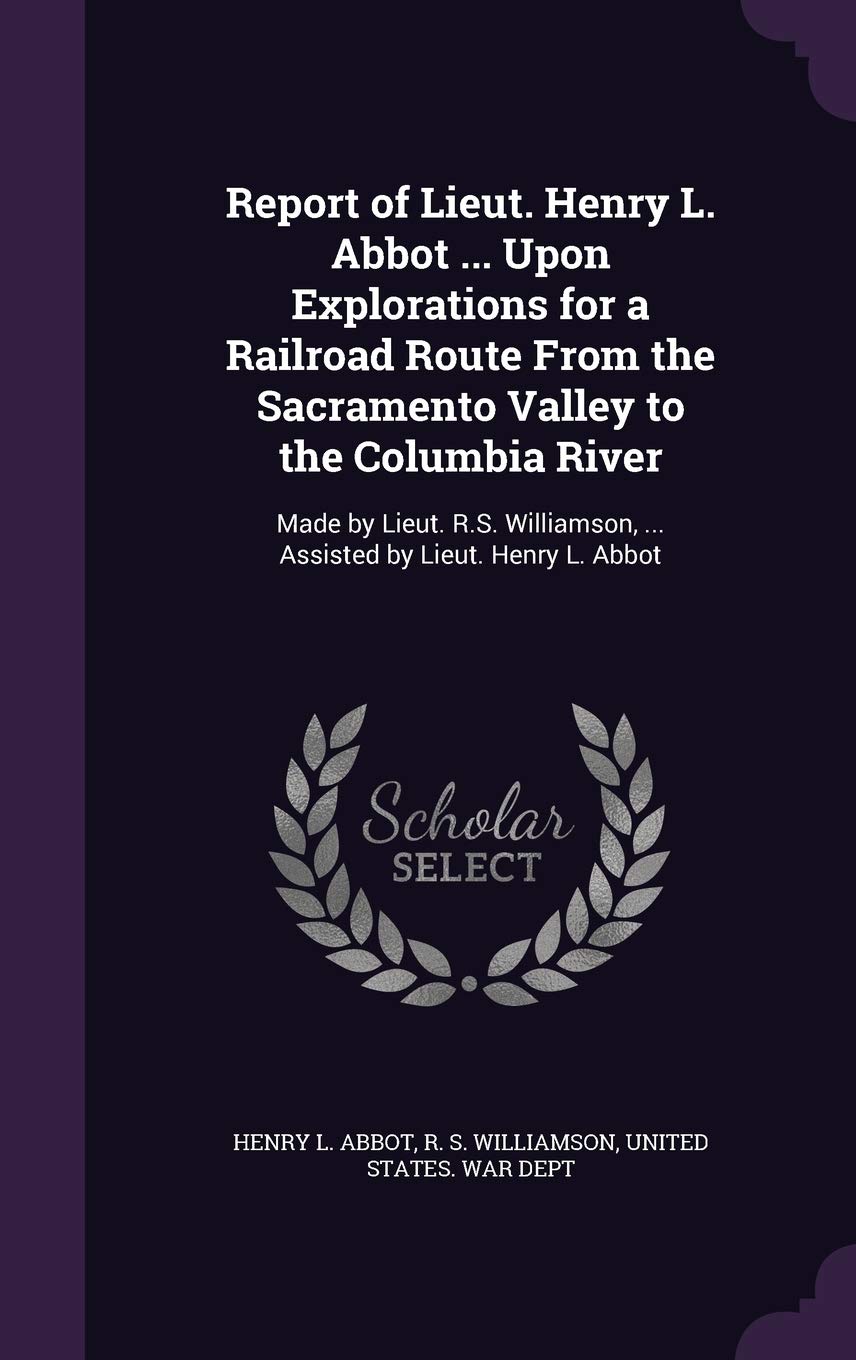Report of Lieut. Henry L. Abbot ... Upon Explorations for a Railroad Route from the Sacramento Valley to the Columbia River: Made by Lieut. R.S. Williamson, ... Assisted by Lieut. Henry L. Abbot