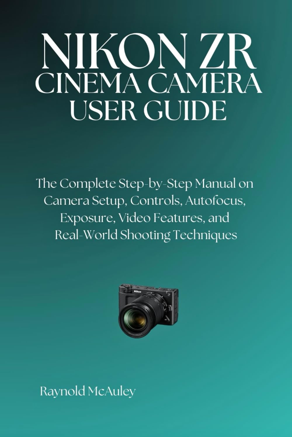 NIKON ZR CINEMA CAMERA: The Complete Step-by-Step Manual on Camera Setup, Controls, Autofocus, Exposure, Video Features, and Real-World Shooting Techniques
