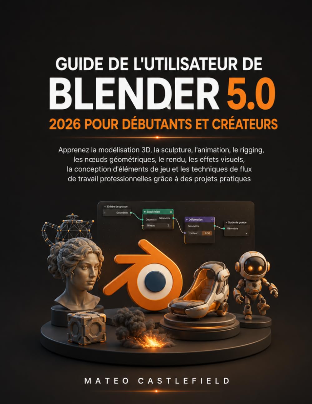 GUIDE DE L'UTILISATEUR DE BLENDER 5.0 2026 POUR DÉBUTANTS ET CRÉATEURS: Apprenez la modélisation 3D, la sculpture, l'animation, le rigging, les nœuds ... d'éléments de jeu et les techniques de flux