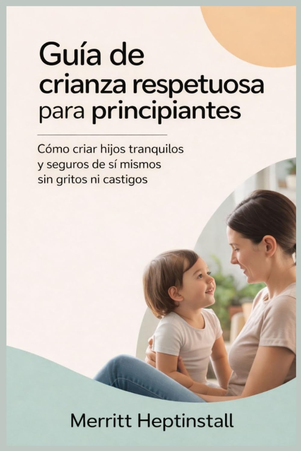 Guía de crianza respetuosa para principiantes: Cómo criar hijos tranquilos y seguros de sí mismos sin gritos ni castigos.