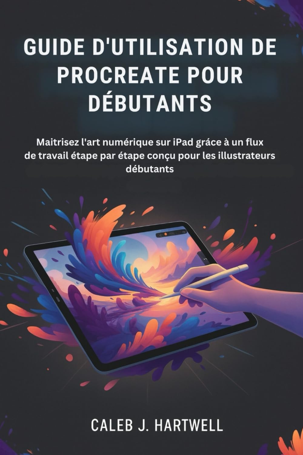 GUIDE D'UTILISATION DE PROCREATE POUR DÉBUTANTS: Maîtrisez l'art numérique sur iPad grâce à un flux de travail étape par étape conçu pour les ... J. Hartwell's Complete User Guide Collection)