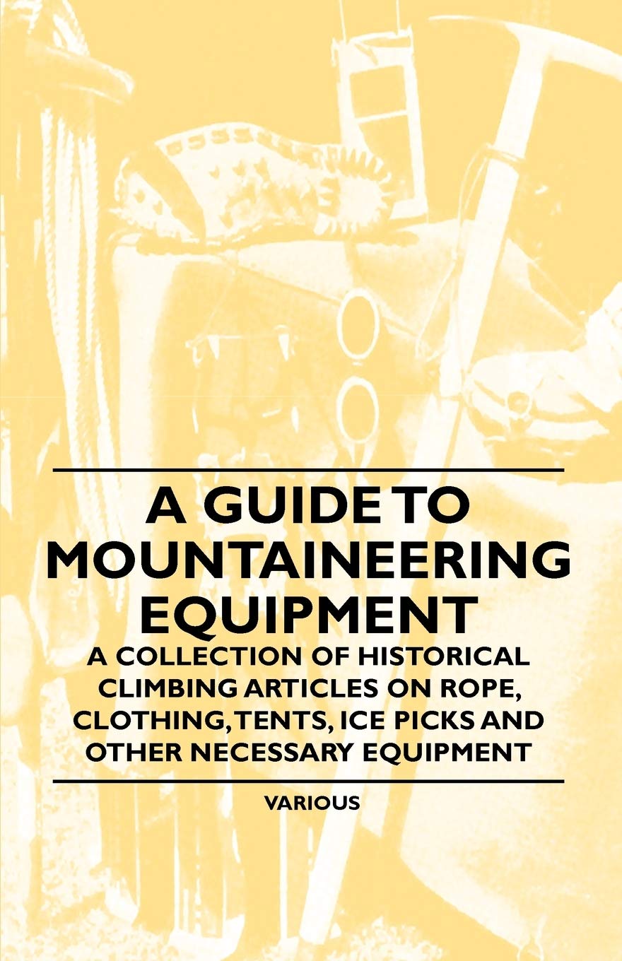 A Guide to Mountaineering Equipment - A Collection of Historical Climbing Articles on Rope, Clothing, Tents, Ice Picks and Other Necessary Equipment