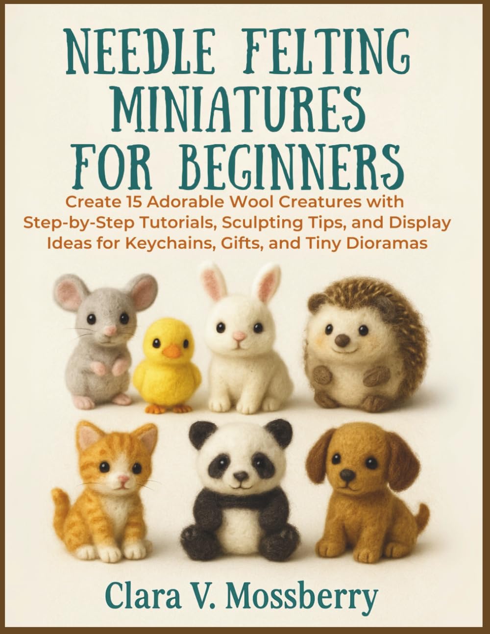 Needle Felting Miniatures For Beginners: Create 15 Adorable Wool Creatures with Step-by-Step Tutorials, Sculpting Tips, and Display Ideas for Keychains, Gifts, and Tiny Dioramas