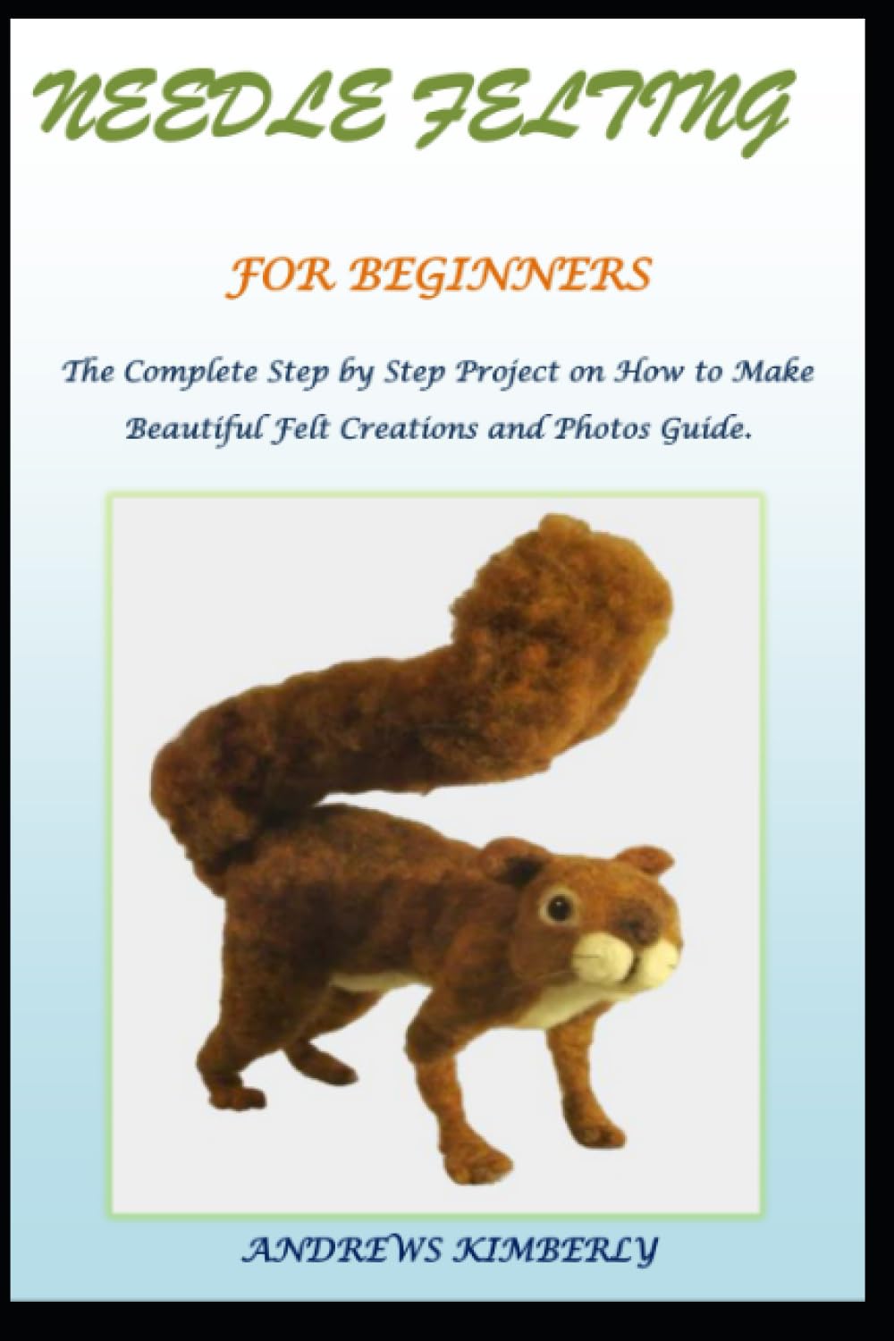 NEEDLE FELTING FOR BEGINNERS: The Complete Step by Step Project on How to Make Beautiful Felt Creations and Photos Guide.