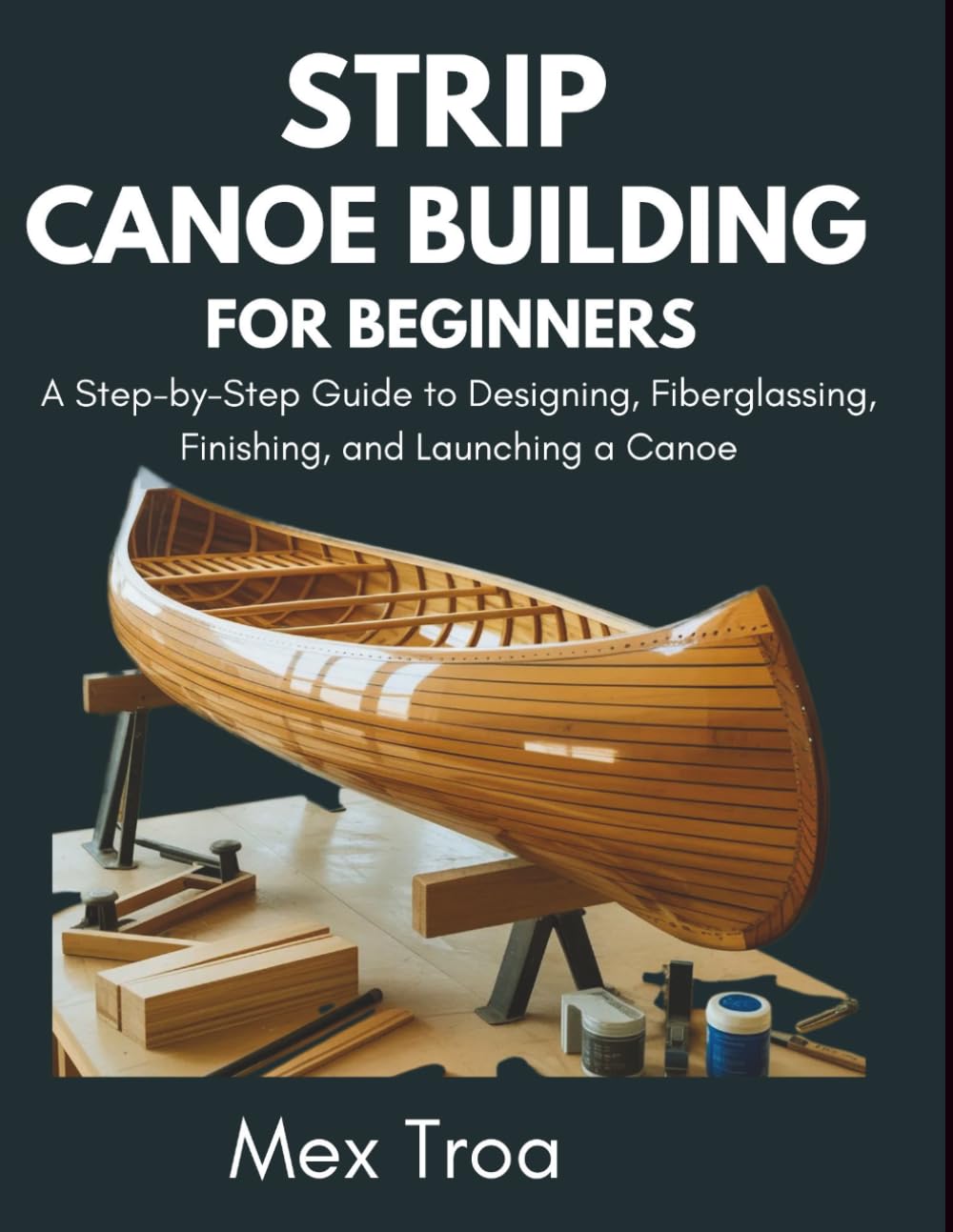 Strip Canoe building for beginners: A Step-by-Step Guide to Designing, Fiberglassing, Finishing, and Launching a Canoe