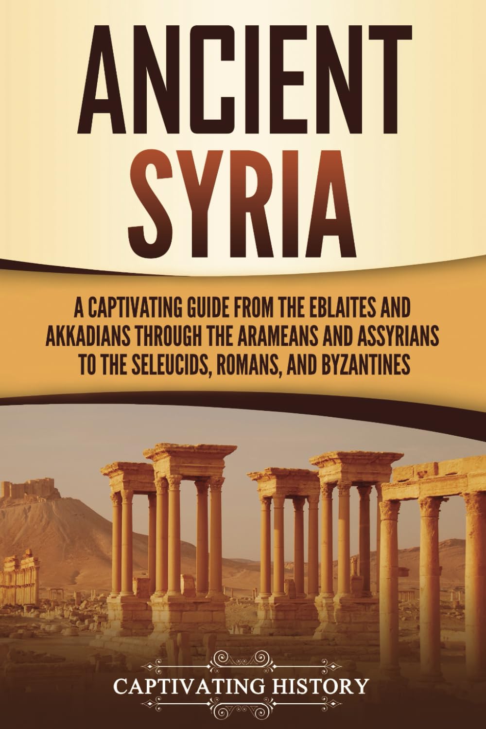 Ancient Syria: A Captivating Guide from the Eblaites and Akkadians through the Arameans and Assyrians to the Seleucids, Romans, and Byzantines (Forgotten Civilizations)