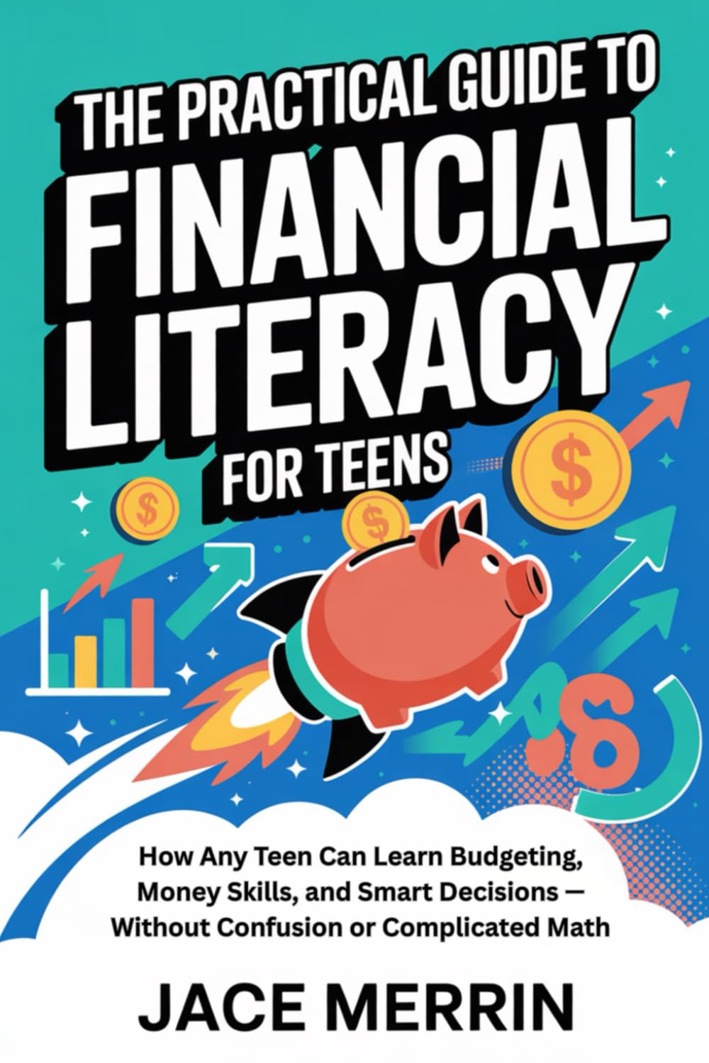 The Practical Guide to Financial Literacy for Teens: How Any Teen Can Learn Budgeting, Money Skills, and Smart Decisions — Without Confusion or Complicated Math