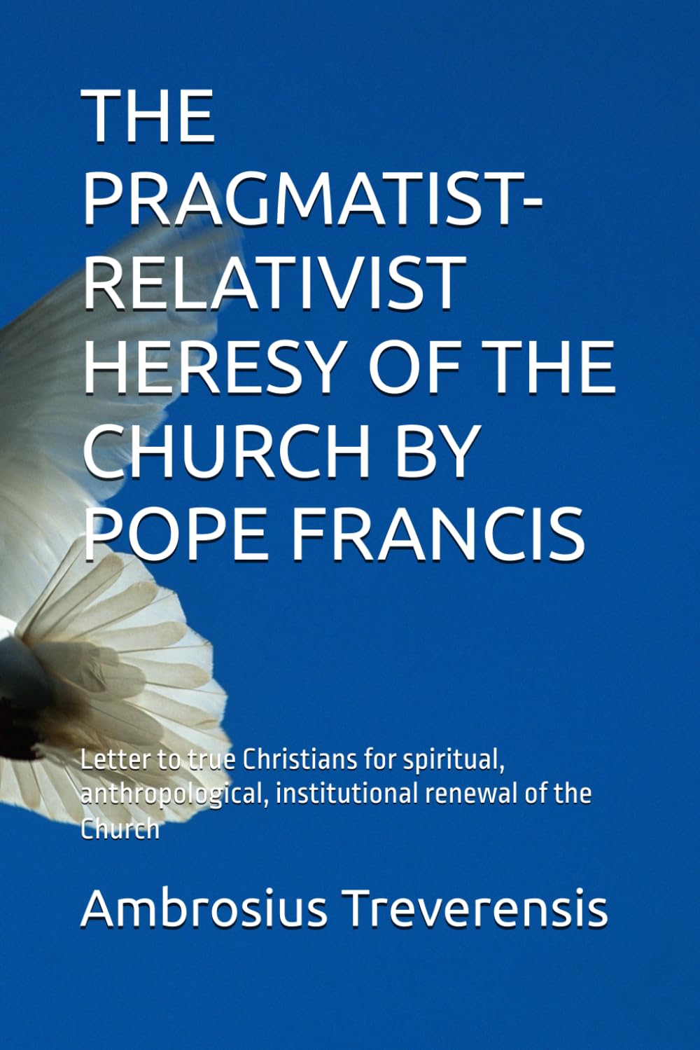 THE PRAGMATIST-RELATIVIST HERESY OF THE CHURCH BY POPE FRANCIS: Letter to true Christians for spiritual, anthropological, institutional renewal of the Church