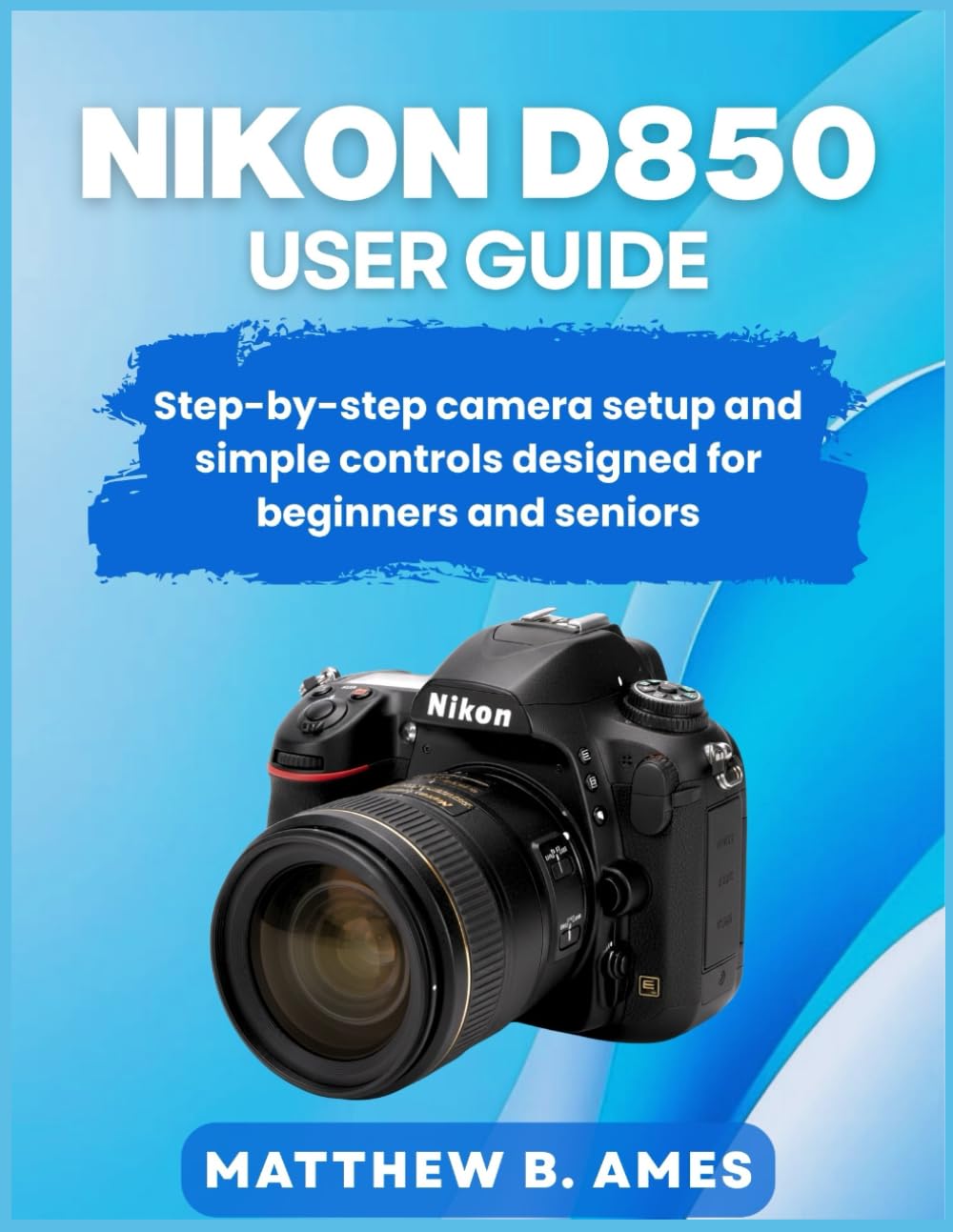 Nikon D850 User Guide: Step-by-step camera setup and simple controls designed for beginners and seniors