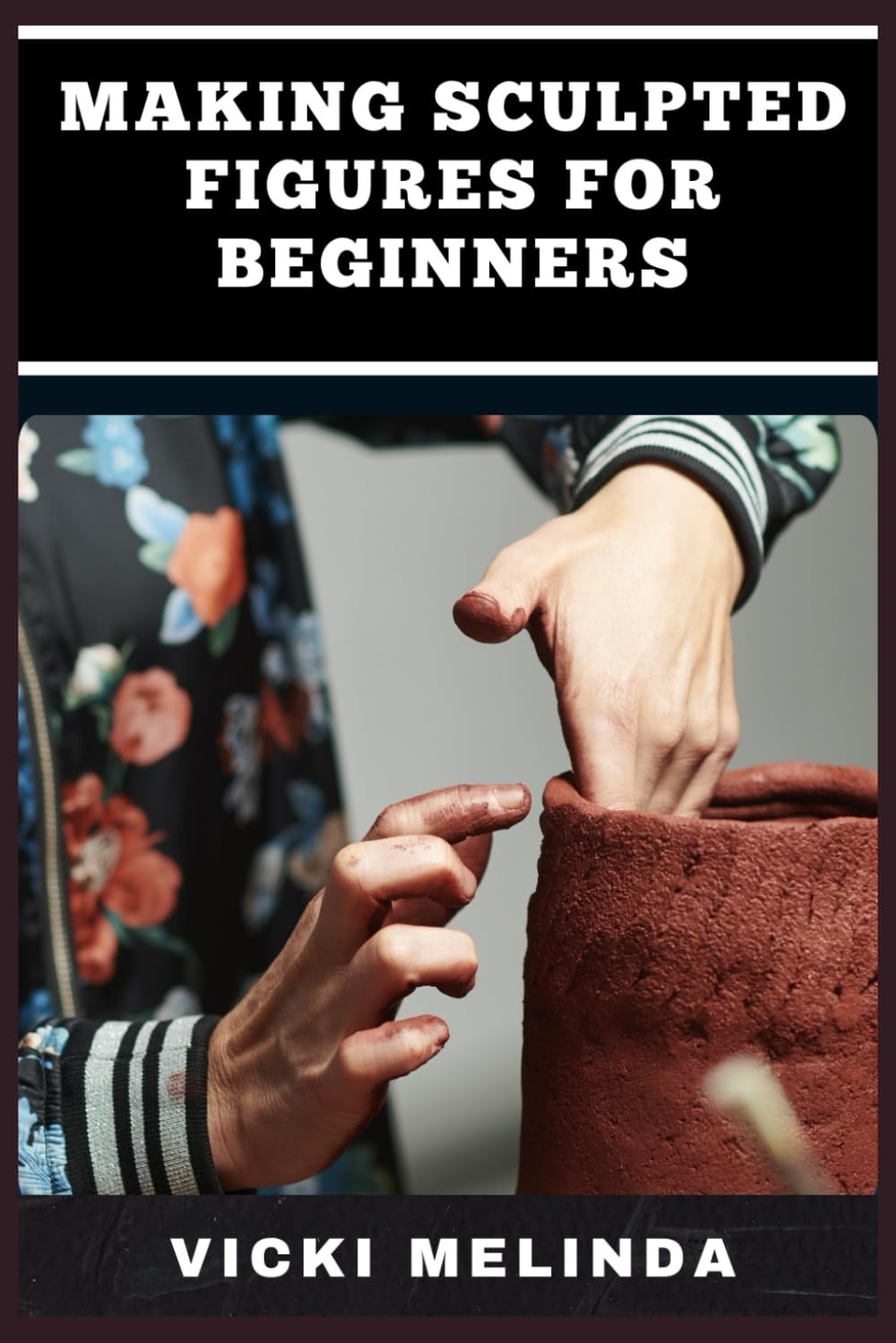 MAKING SCULPTED FIGURES FOR BEGINNERS: A Step-By-Step Guide To Basic Sculpting Techniques, Tools, And Materials For Creating Stunning Artworks