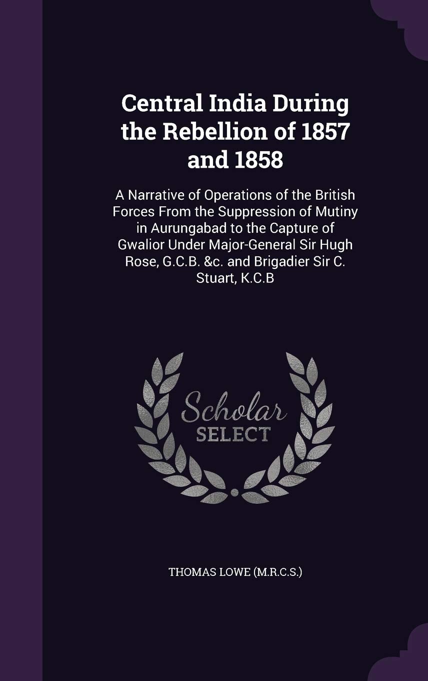 Central India During the Rebellion of 1857 and 1858: A Narrative of Operations of the British Forces From the Suppression of Mutiny in Aurungabad to ... G.C.B. &c. and Brigadier Sir C. Stuart, K.C.B