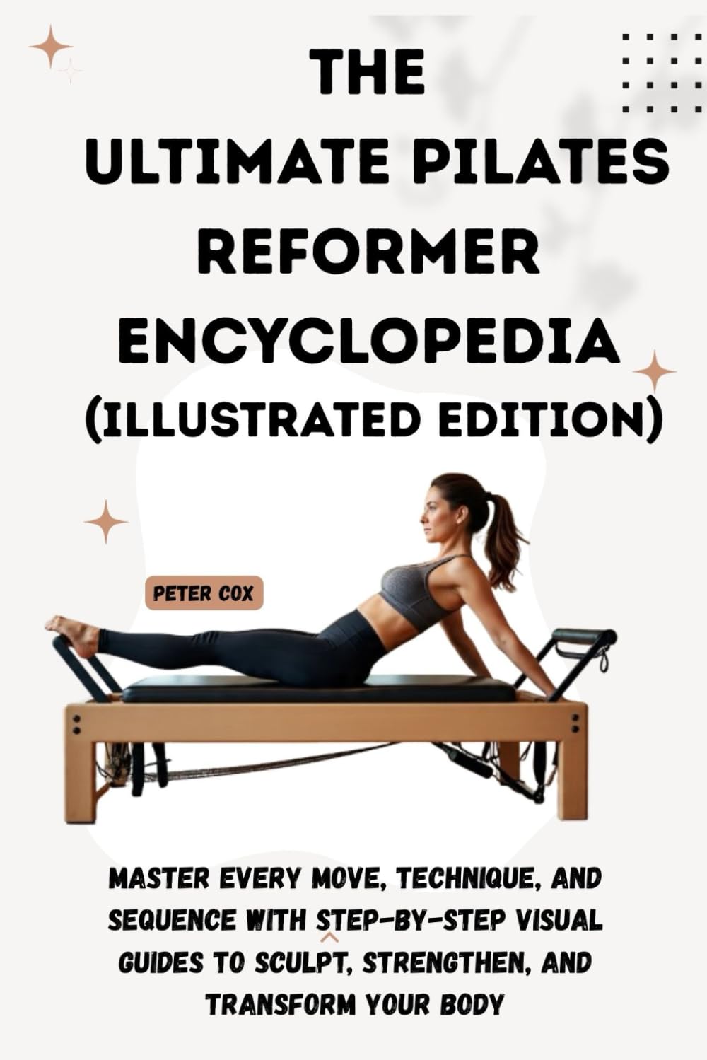 THE ULTIMATE PILATES REFORMER ENCYCLOPEDIA (Illustrated Edition): Master Every Move, Technique, and Sequence with Step-by-Step Visual Guides to Sculpt, Strengthen, and Transform Your Body