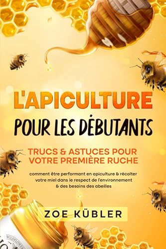 L’APICULTURE POUR LES DÉBUTANTS – Trucs &amp; astuces pour votre première ruche: comment être performant en apiculture &amp; récolter votre miel dans le respect de l’environnement &amp; des besoins des abeilles