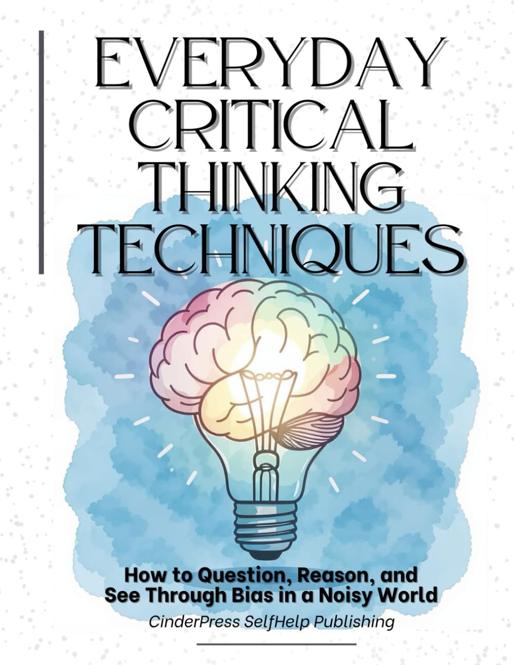 Everyday Critical Thinking Techniques: How to Question, Reason, and See Through Bias in a Noisy World