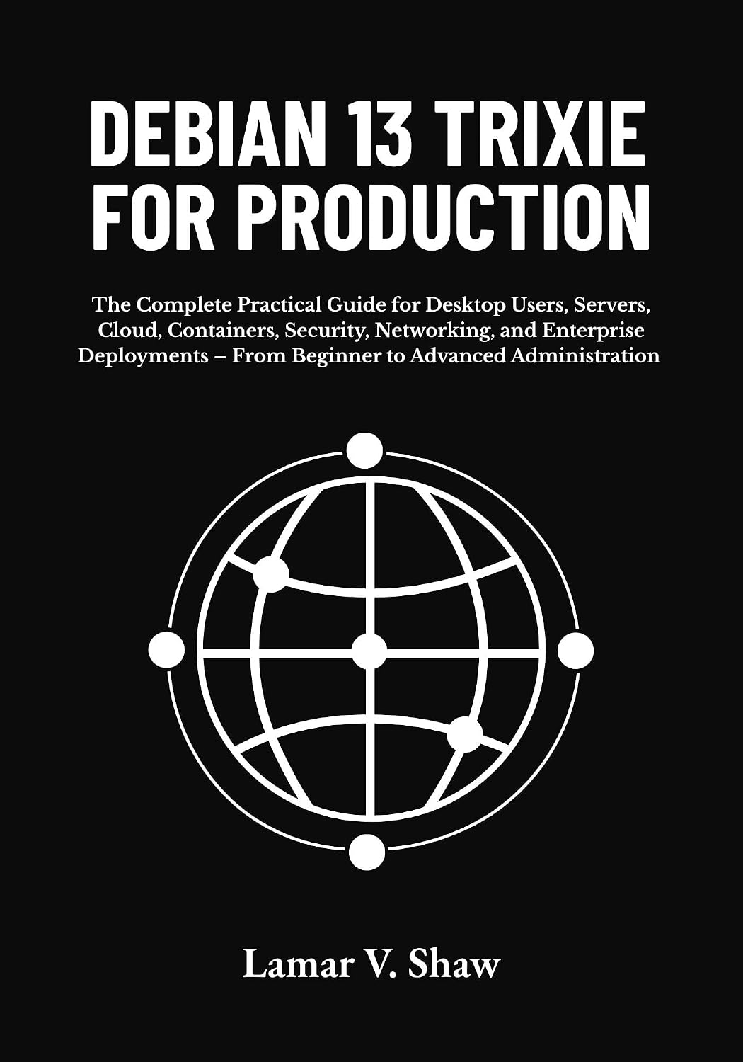 Debian 13 Trixie for Production: The Complete Practical Guide for Desktop Users, Servers, Cloud, Containers, Security, Networking, and Enterprise ... – From Beginner to Advanced Administration