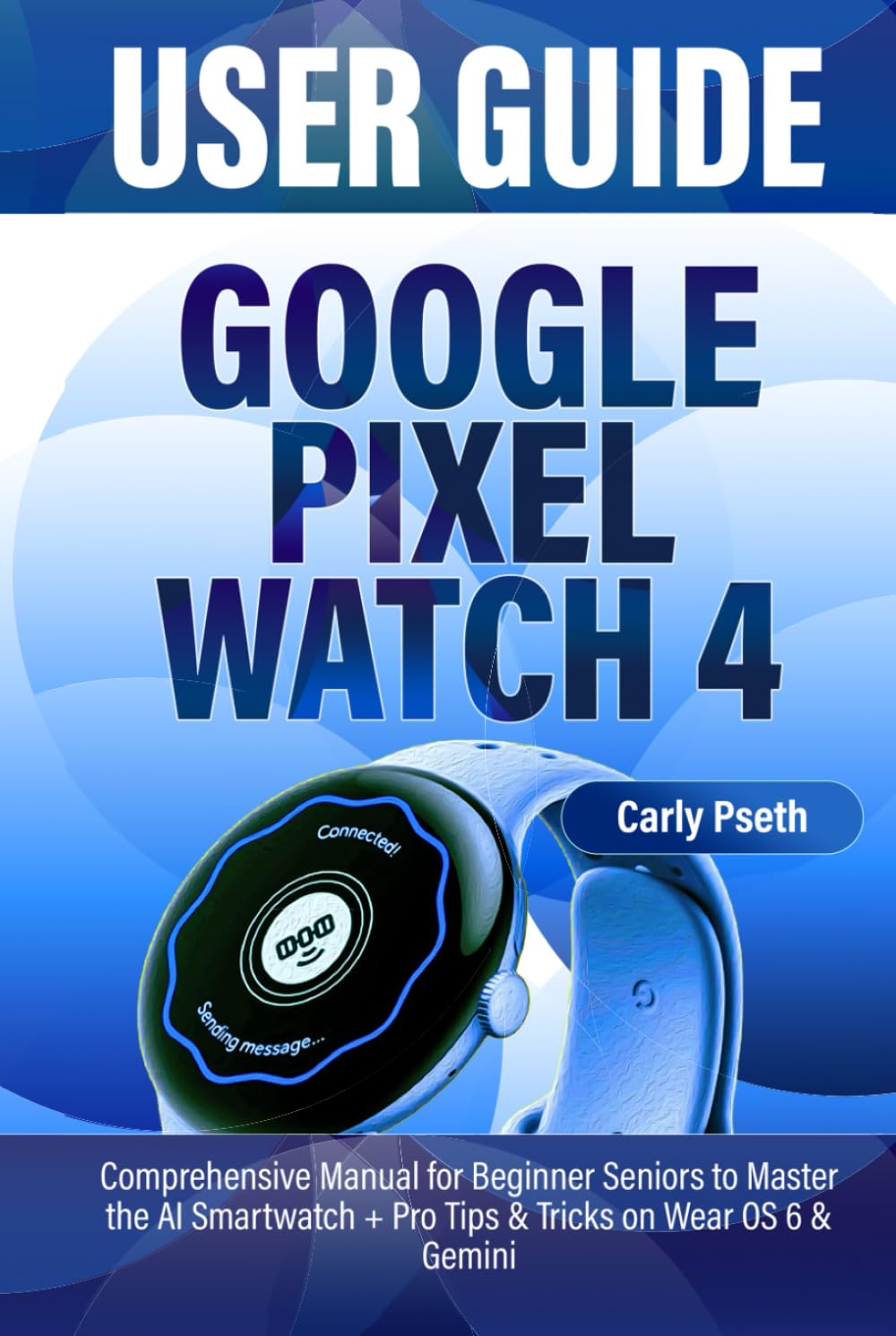 GOOGLE PIXEL WATCH 4 USER GUIDE: Comprehensive Manual for Beginner Seniors to Master the AI Smartwatch + Pro Tips & Tricks on Wear OS 6 & Gemini