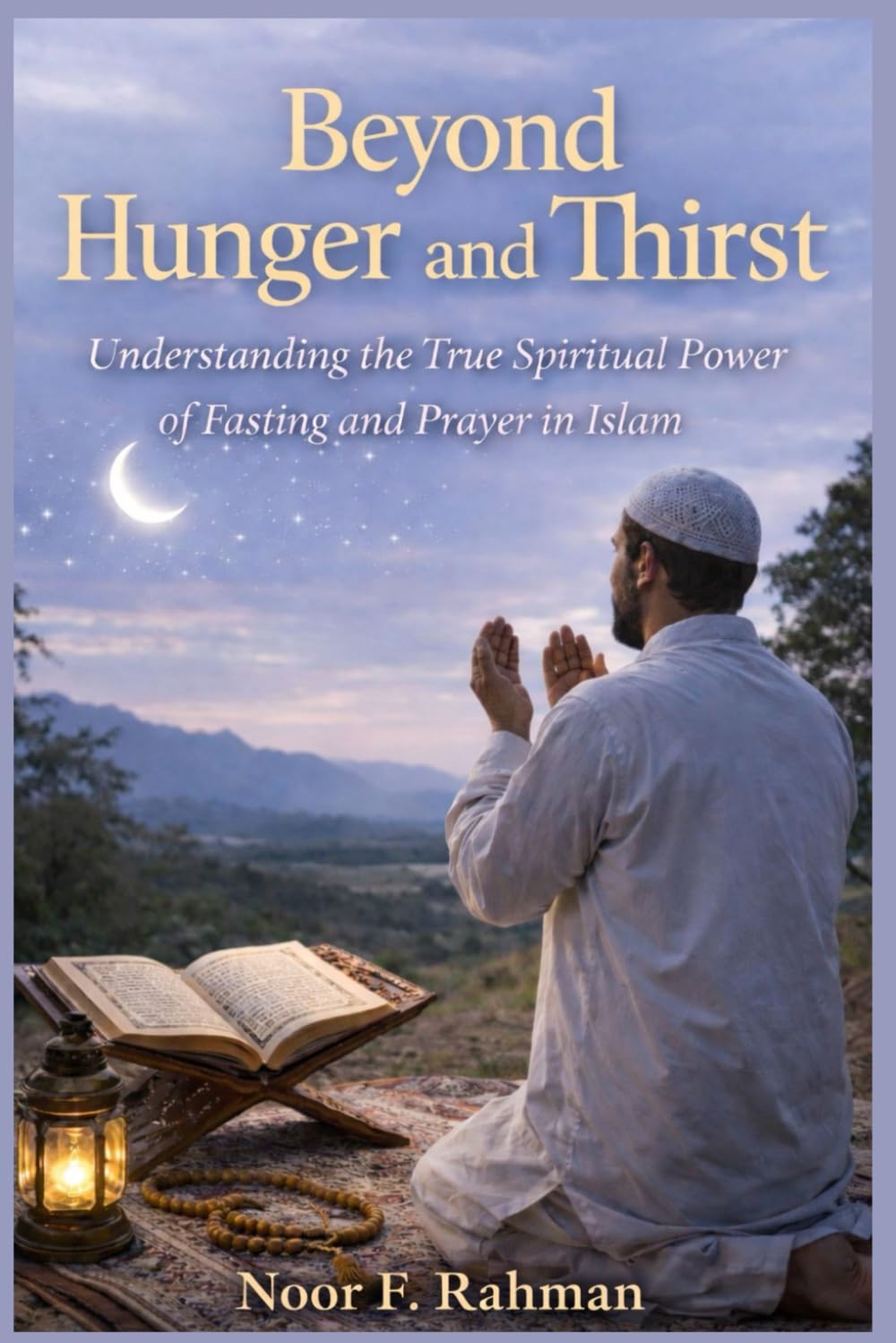 Beyond Hunger and Thirst: Understanding the True Spiritual Power of Fasting and Prayer in Islam: How Sawm and Salah Purify the Heart, Strengthen Iman, and Draw You Closer to Allah