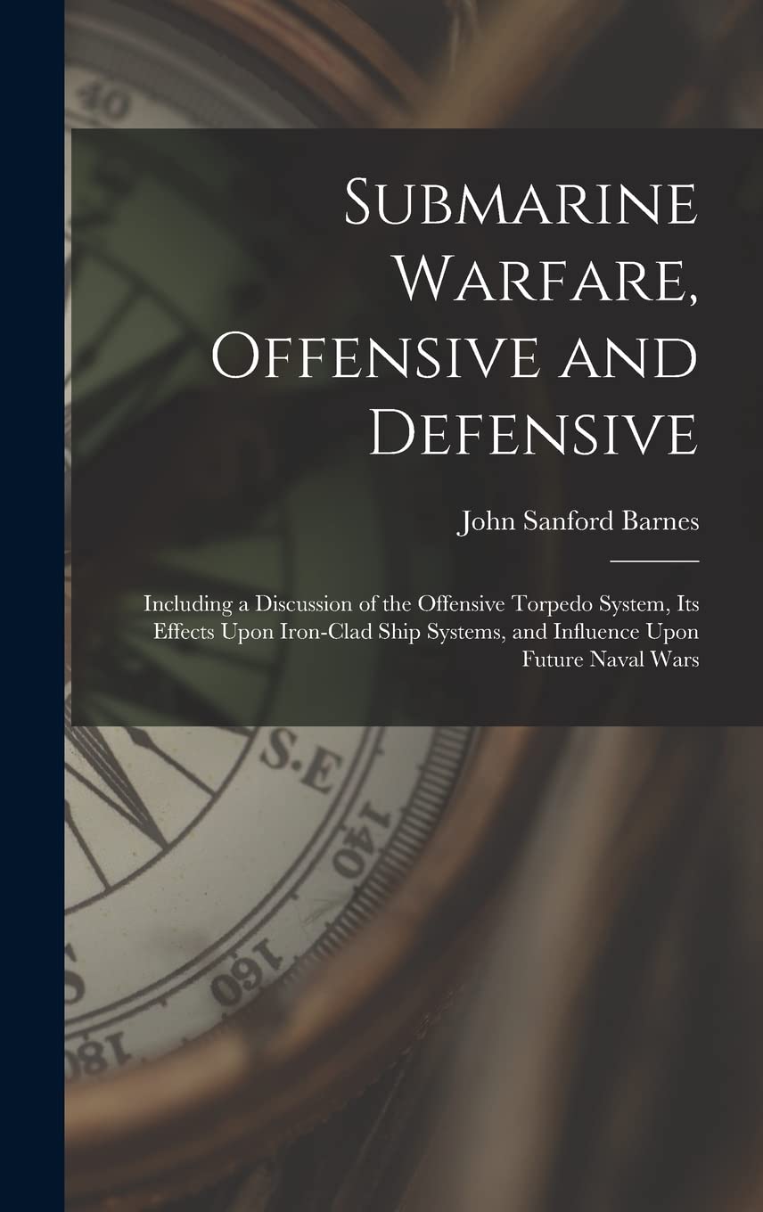 Submarine Warfare, Offensive and Defensive: Including a Discussion of the Offensive Torpedo System, Its Effects Upon Iron-Clad Ship Systems, and Influence Upon Future Naval Wars