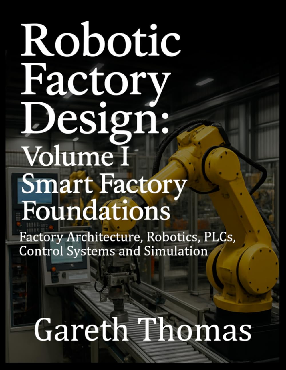 Robotic Factory Design: Volume I Smart Factory Foundations: Factory Architecture, Robotics, PLCs, Control Systems and Simulation (Factory Intelligence: The Smart Manufacturing Systems Series)