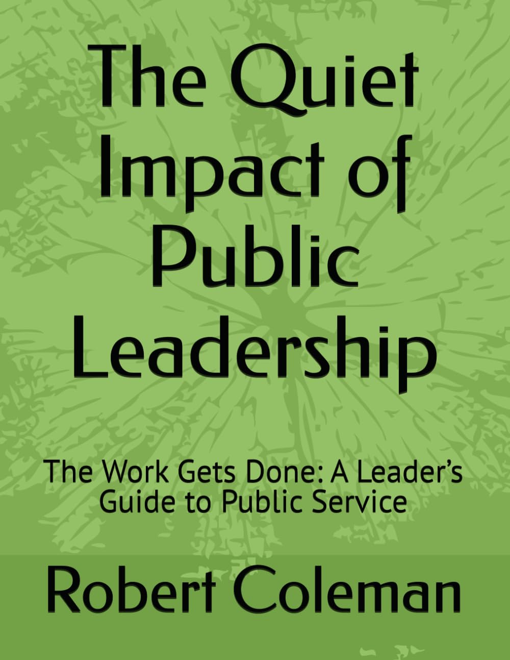 The Quiet Impact of Public Leadership: The Work Gets Done: A Leader’s Guide to Public Service