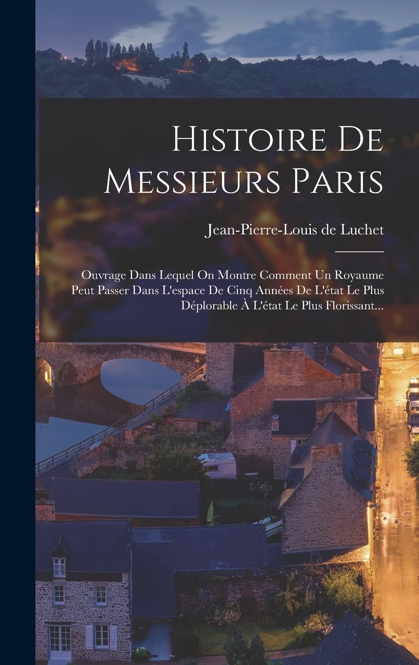 Histoire De Messieurs Paris: Ouvrage Dans Lequel On Montre Comment Un Royaume Peut Passer Dans L'espace De Cinq Années De L'état Le Plus Déplorable À L'état Le Plus Florissant... (French Edition)
