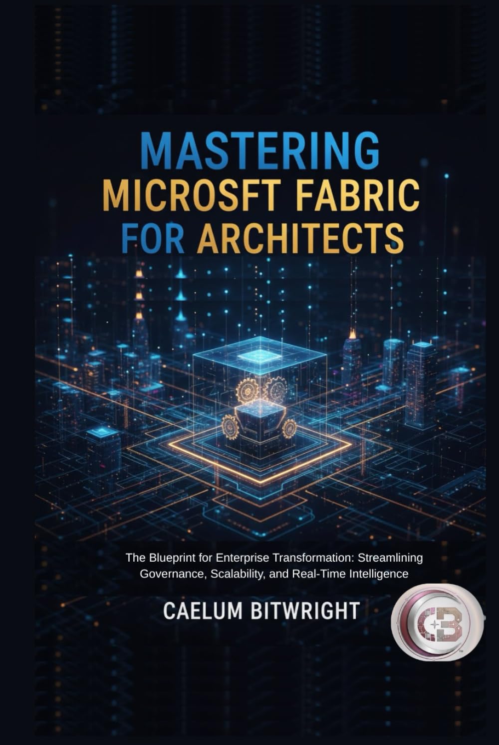 Mastering Microsoft Fabric for Architects: The Blueprint for Enterprise Transformation: Streamlining Governance, Scalability, and Real-Time Intelligence (The Caelum Protocol)