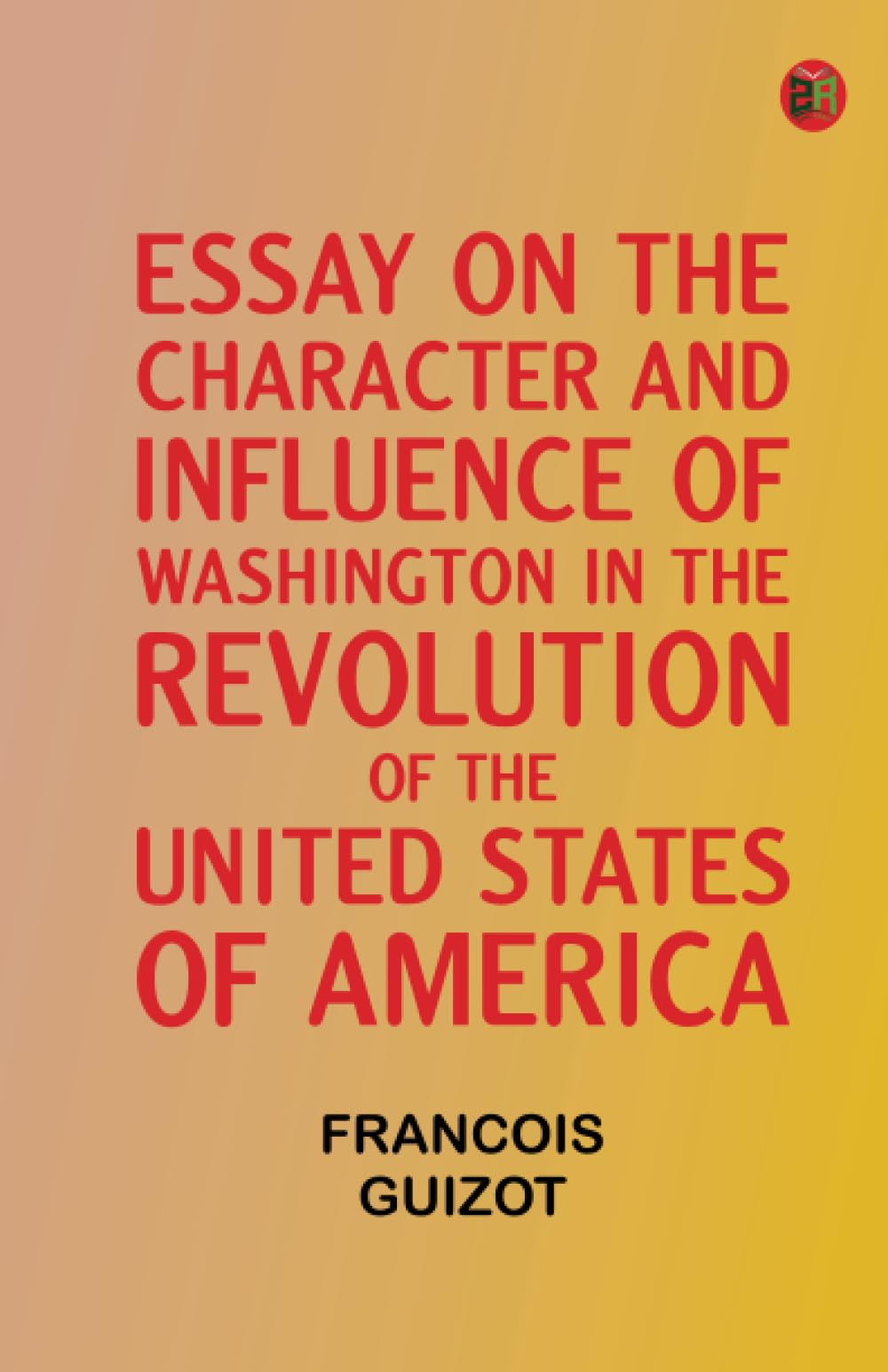 Essay on the Character and Influence of Washington in the Revolution of the United States of America
