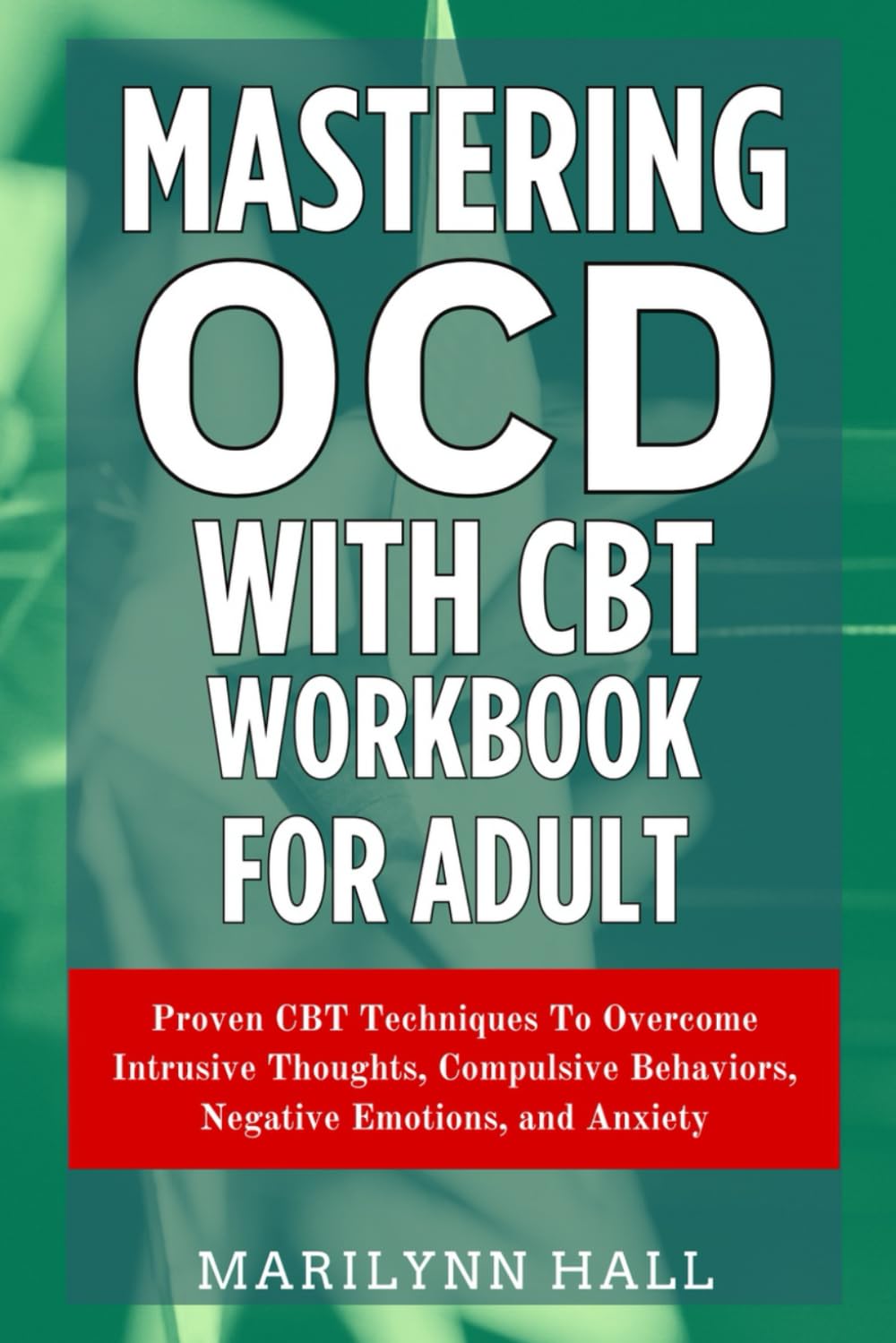 Mastering OCD With CBT Workbook for Adults: Proven CBT Techniques To Overcome Intrusive Thoughts, Compulsive Behaviors, Negative Emotions, and Anxiety