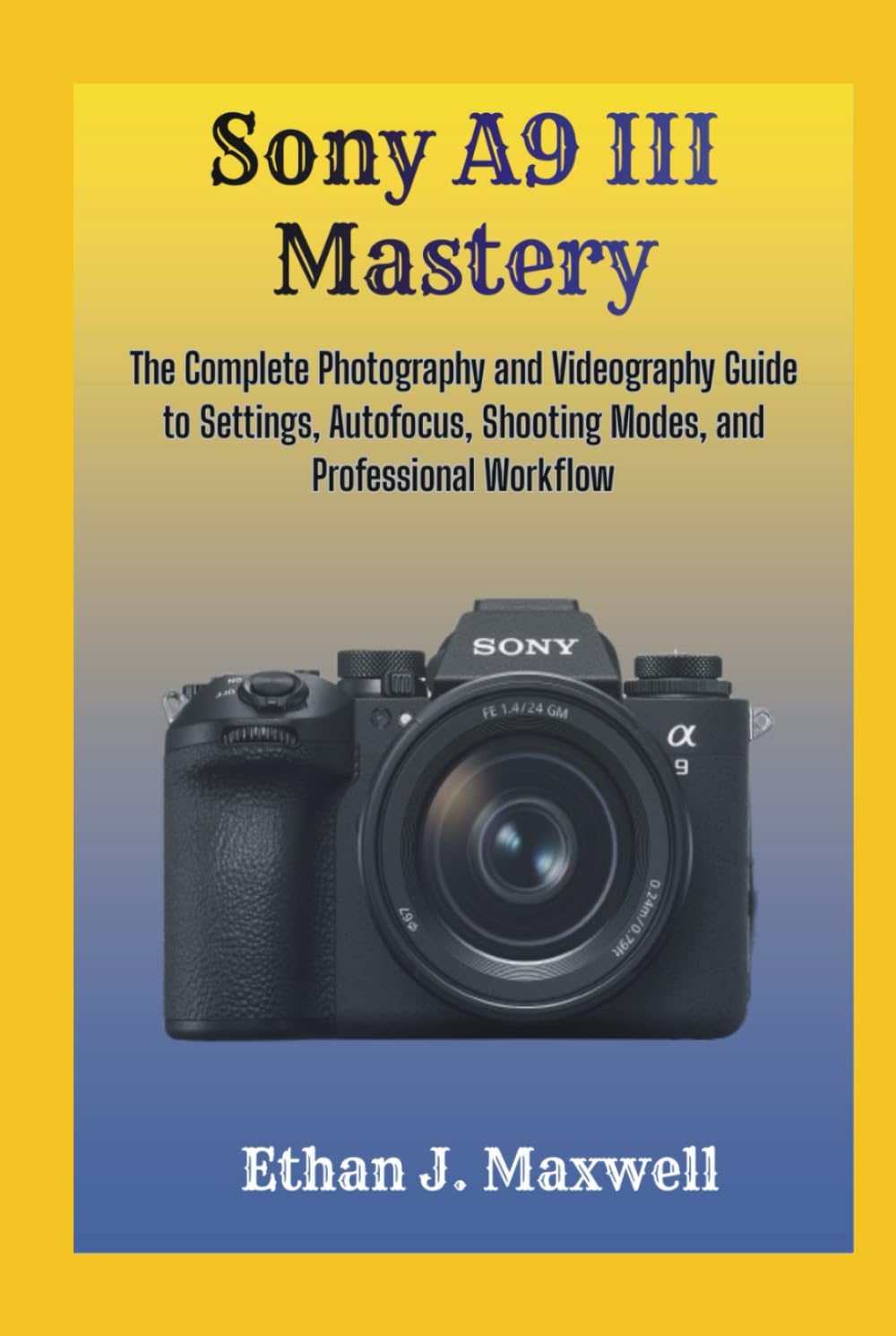 Sony A9 III Mastery: The Complete Photography and Videography Guide to Settings, Autofocus, Shooting Modes, and Professional Workflow
