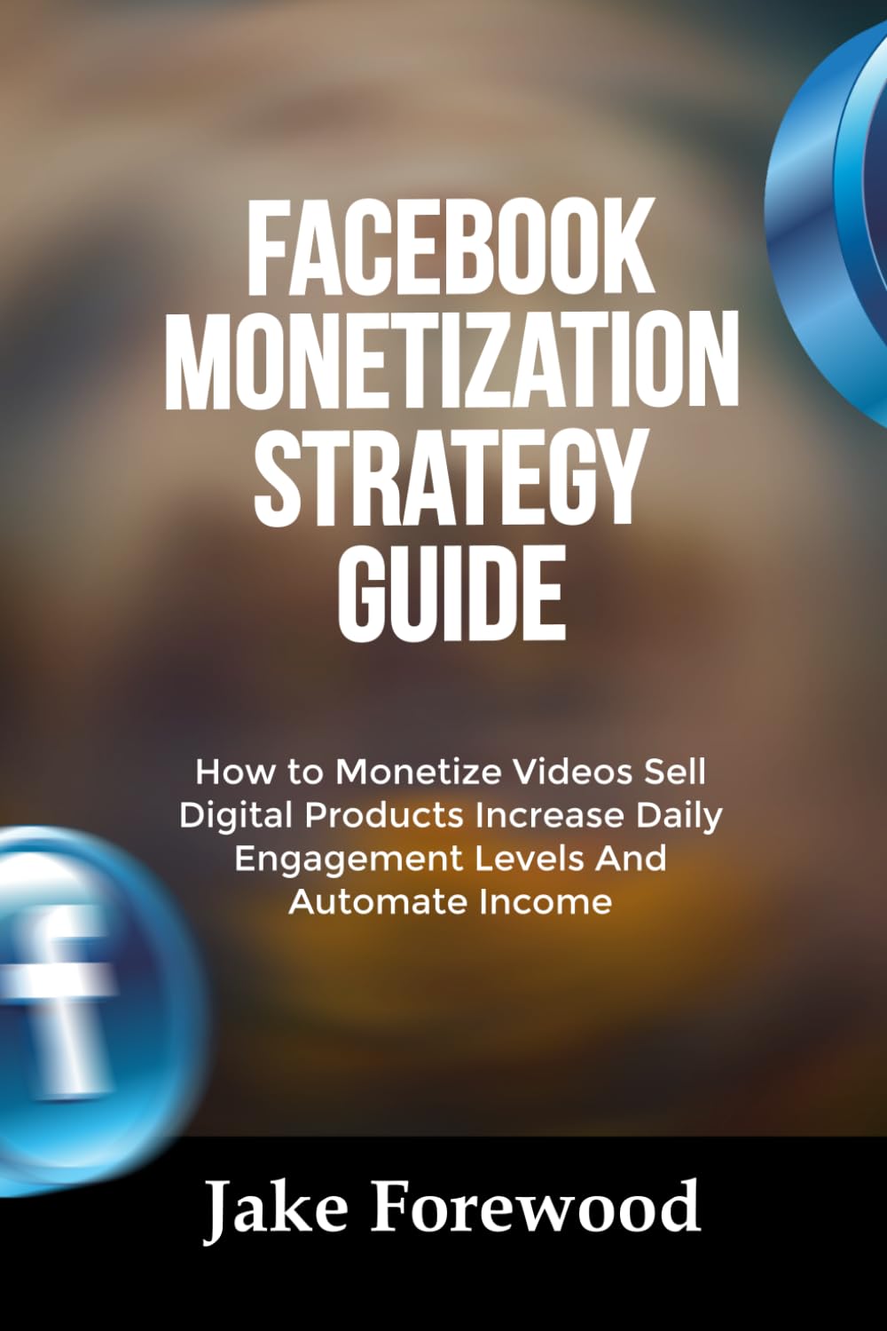 FACEBOOK MONETIZATION STRATEGY GUIDE: How to Monetize Videos Sell Digital Products Increase Daily Engagement Levels And Automate Income