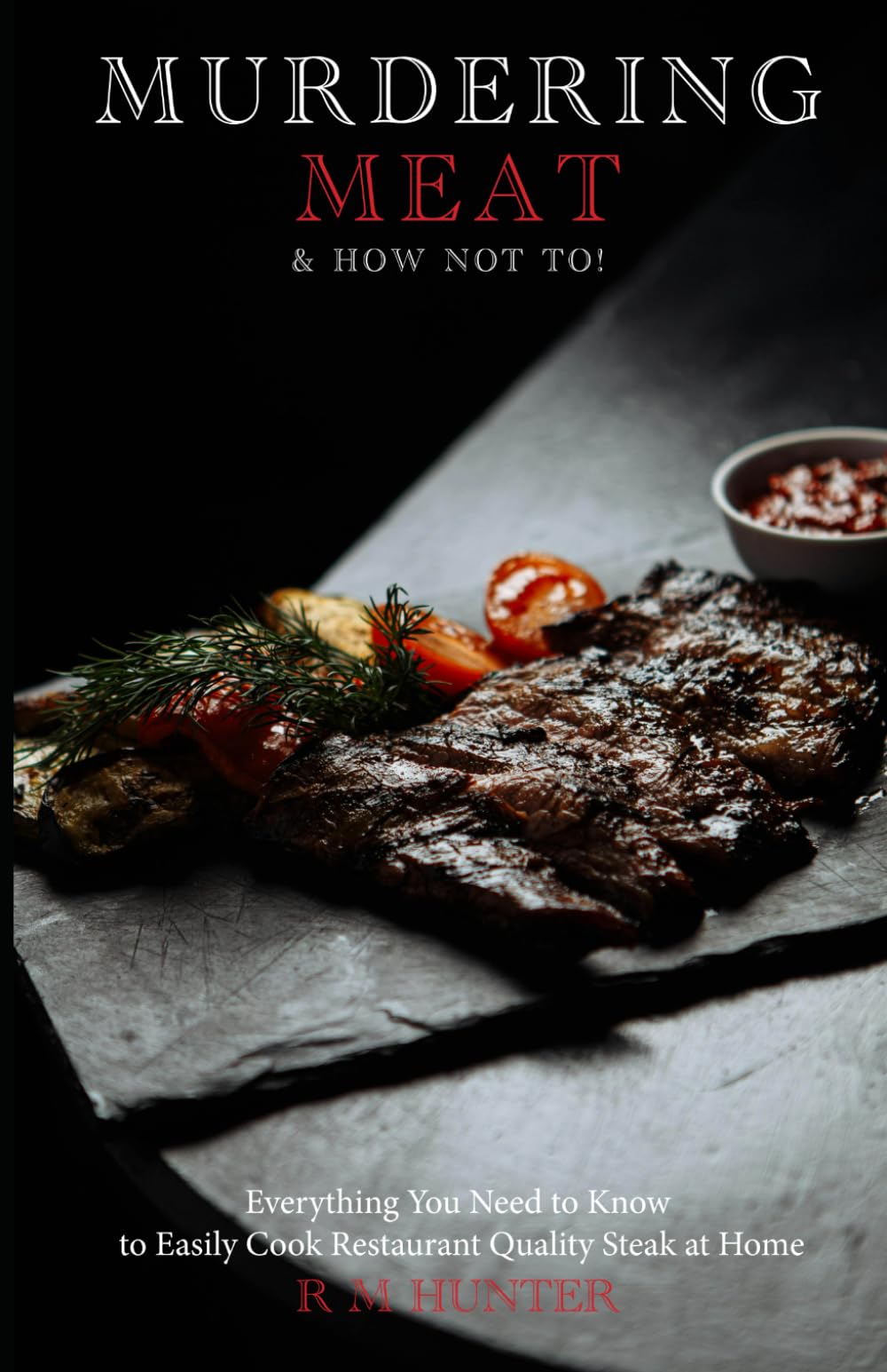 Murdering Meat and How Not To: Everything You Need to Know to Cook Restaurant Quality Steak at Home
