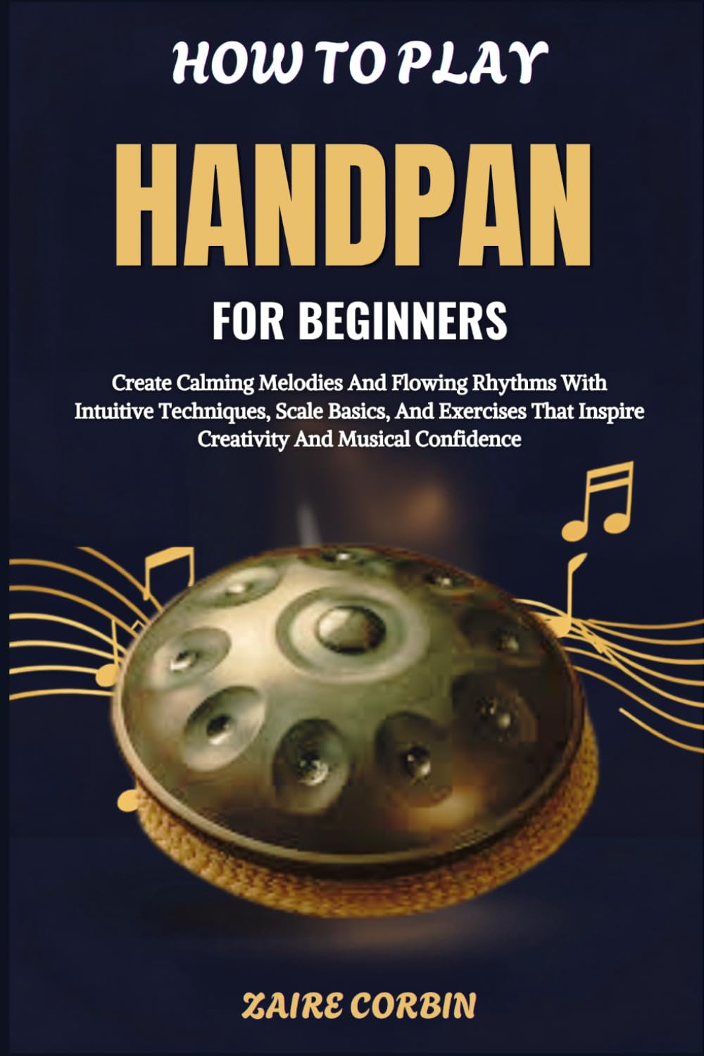 How To Play Handpan For Beginners: Create Calming Melodies And Flowing Rhythms With Intuitive Techniques, Scale Basics, And Exercises That Inspire Creativity And Musical Confidence