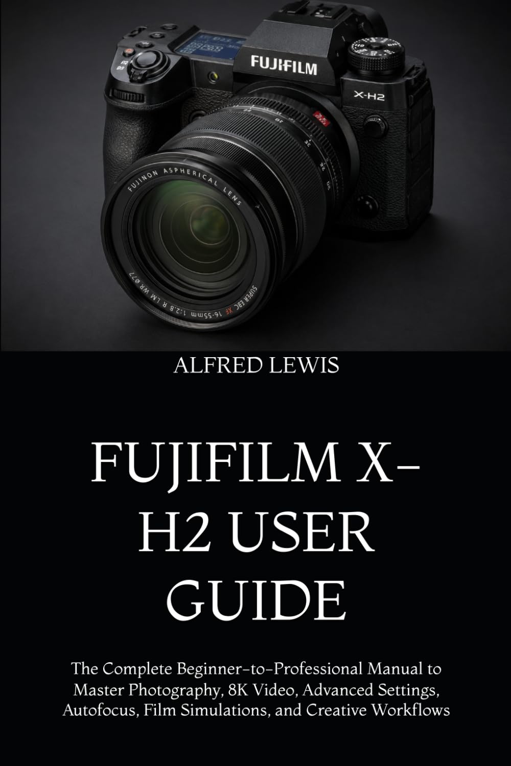 FUJIFILM X-H2 USER GUIDE: The Complete Beginner-to-Professional Manual to Master Photography, 8K Video, Advanced Settings, Autofocus, Film Simulations, and Creative Workflows