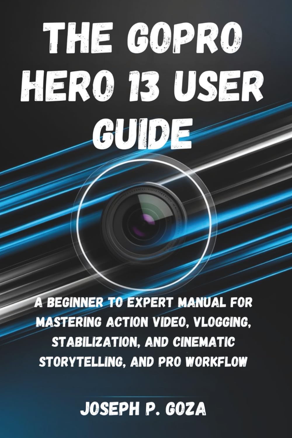 The GoPro HERO 13 User Guide: A Beginner to Expert Manual for Mastering Action Video, Vlogging, Stabilization, Cinematic Storytelling, and Pro Workflows