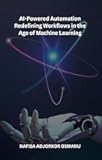 AI-Powered Automation Redefining Workflows in the Age of Machine Learning: Transform Your Business with Intelligent Workflow Optimization, AI-Driven Process ... Improvement, and Robotic Process Automation