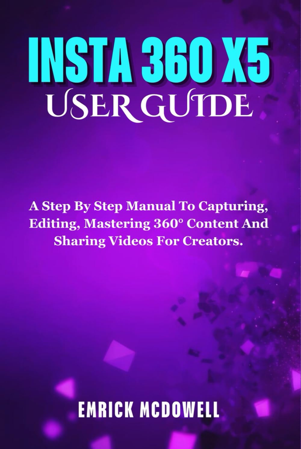 INSTA 360 X5 USER GUIDE: A Step By Step Manual To Capturing, Editing, Mastering 360° Content And Sharing Videos For Creators.