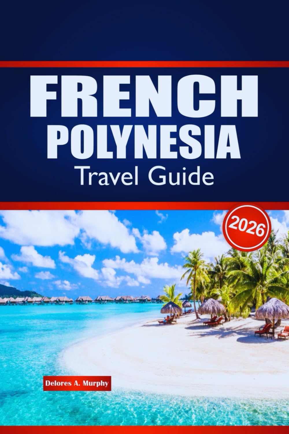 FRENCH POLYNESIA TRAVEL GUIDE 2026: Explore Island Hopping, Local Culture, Cuisine and Practical Advice